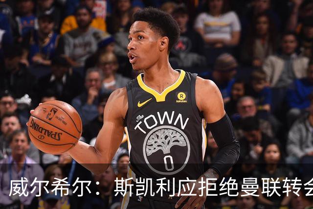 威尔希尔：斯凯利应拒绝曼联转会，留队竞争