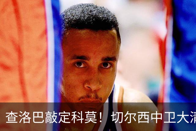 查洛巴敲定科莫！切尔西中卫大清洗，多将待售紧盯拉克鲁瓦