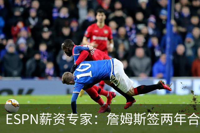 ESPN薪资专家：詹姆斯签两年合同，76人反而无法正式完成签约