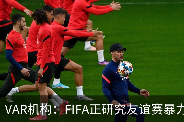 VAR机构：FIFA正研究友谊赛暴力行为红牌，球员将在正式赛事停赛